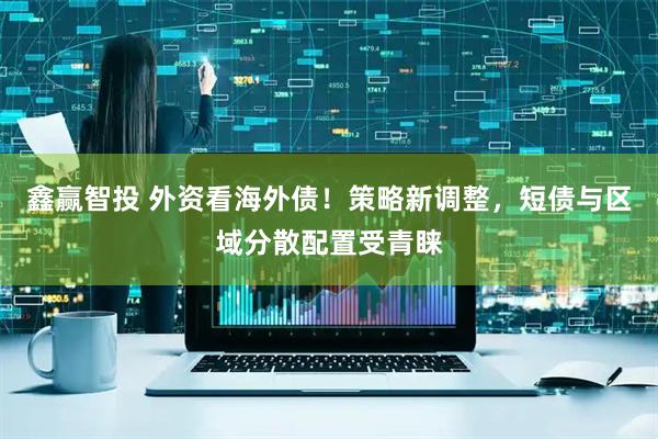 鑫赢智投 外资看海外债！策略新调整，短债与区域分散配置受青睐