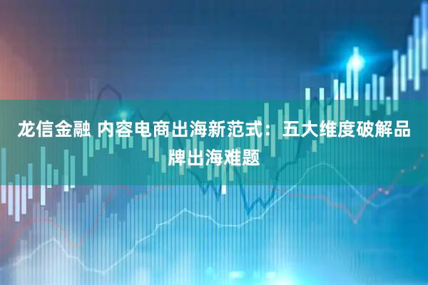 龙信金融 内容电商出海新范式：五大维度破解品牌出海难题
