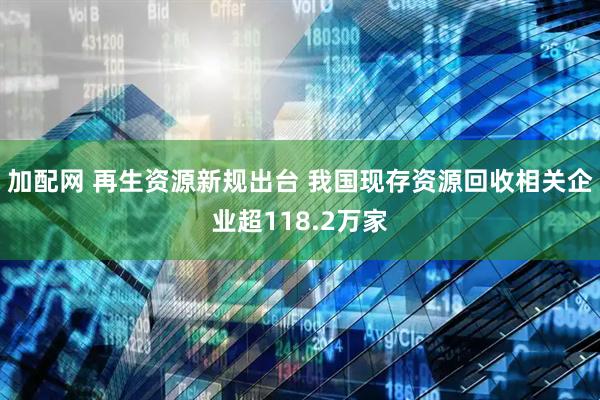 加配网 再生资源新规出台 我国现存资源回收相关企业超118.2万家
