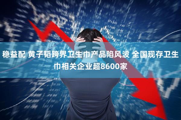 稳益配 黄子韬跨界卫生巾产品陷风波 全国现存卫生巾相关企业超8600家