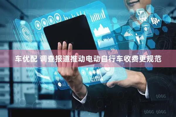 车优配 调查报道推动电动自行车收费更规范