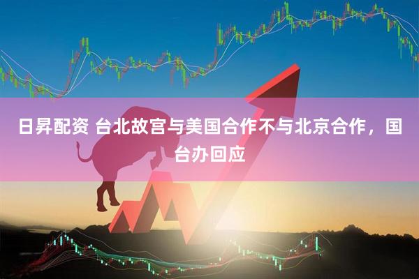 日昇配资 台北故宫与美国合作不与北京合作，国台办回应