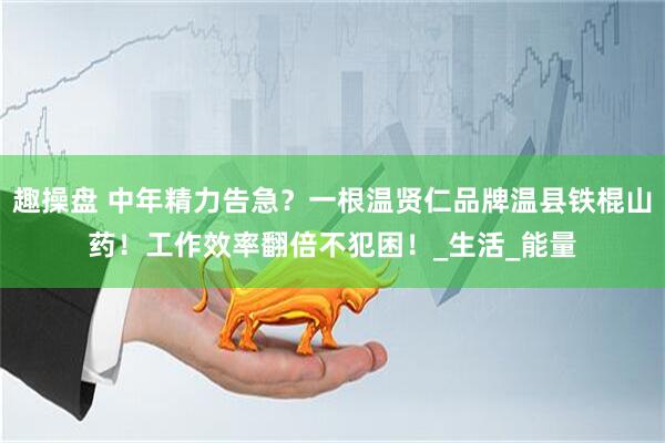 趣操盘 中年精力告急？一根温贤仁品牌温县铁棍山药！工作效率翻倍不犯困！_生活_能量