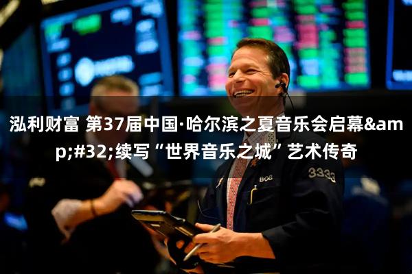 泓利财富 第37届中国·哈尔滨之夏音乐会启幕 续写“世界音乐之城”艺术传奇