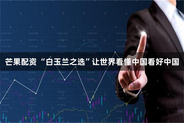 芒果配资 “白玉兰之选”让世界看懂中国看好中国