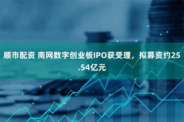 顺市配资 南网数字创业板IPO获受理，拟募资约25.54亿元