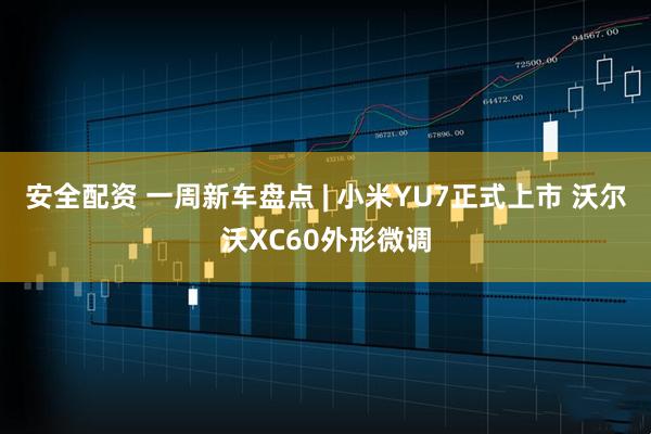 安全配资 一周新车盘点 | 小米YU7正式上市 沃尔沃XC60外形微调