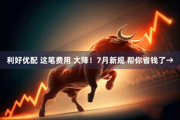 利好优配 这笔费用 大降！7月新规 帮你省钱了→