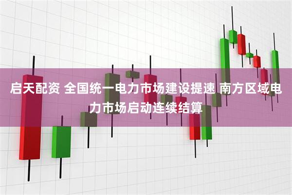 启天配资 全国统一电力市场建设提速 南方区域电力市场启动连续结算