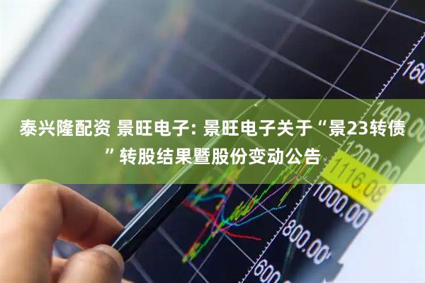 泰兴隆配资 景旺电子: 景旺电子关于“景23转债”转股结果暨股份变动公告