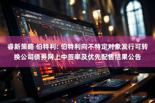 睿新策略 伯特利: 伯特利向不特定对象发行可转换公司债券网上中签率及优先配售结果公告