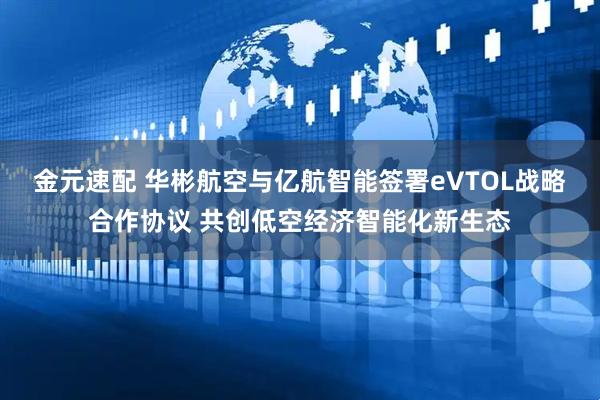 金元速配 华彬航空与亿航智能签署eVTOL战略合作协议 共创低空经济智能化新生态