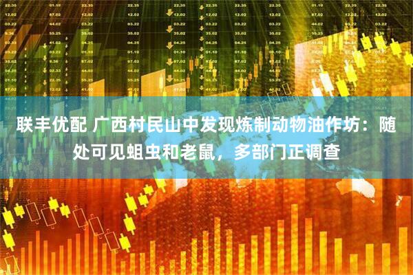 联丰优配 广西村民山中发现炼制动物油作坊：随处可见蛆虫和老鼠，多部门正调查