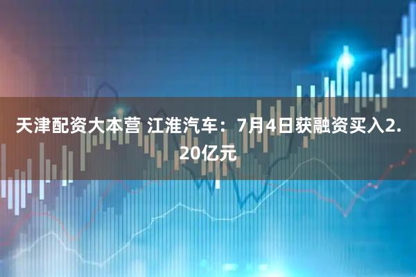 天津配资大本营 江淮汽车：7月4日获融资买入2.20亿元