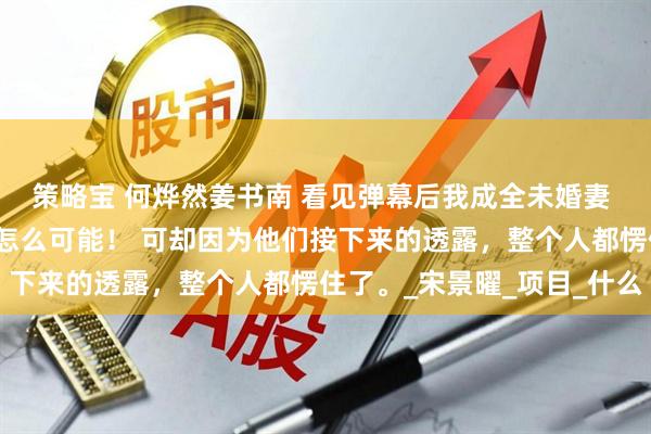 策略宝 何烨然姜书南 看见弹幕后我成全未婚妻 我当即就在心里否定：怎么可能！ 可却因为他们接下来的透露，整个人都愣住了。_宋景曜_项目_什么