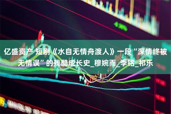 亿盛资产 短剧《水自无情舟渡人》一段“深情终被无情误”的残酷成长史_穆婉而_季铭_祁乐