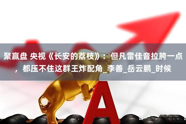 聚赢盘 央视《长安的荔枝》：但凡雷佳音拉胯一点，都压不住这群王炸配角_李善_岳云鹏_时候