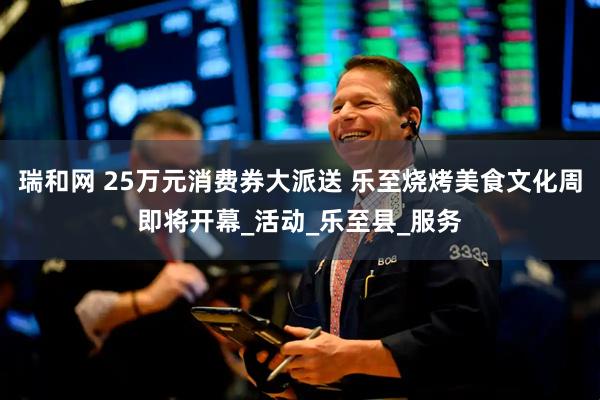 瑞和网 25万元消费券大派送 乐至烧烤美食文化周即将开幕_活动_乐至县_服务