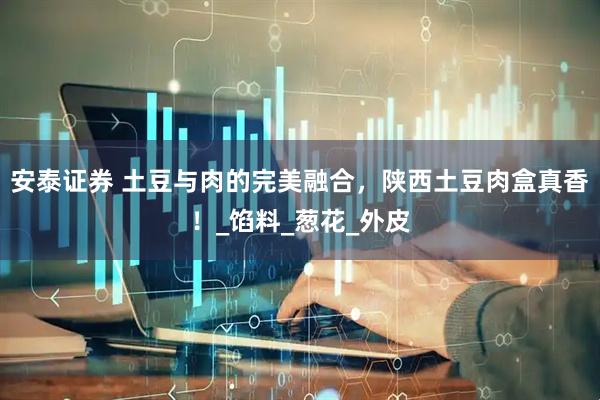 安泰证券 土豆与肉的完美融合，陕西土豆肉盒真香！_馅料_葱花_外皮