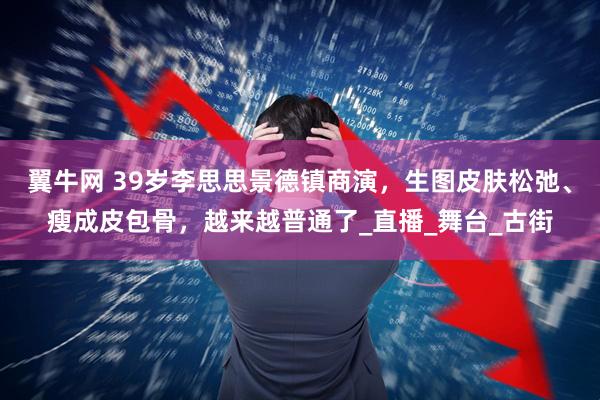 翼牛网 39岁李思思景德镇商演，生图皮肤松弛、瘦成皮包骨，越来越普通了_直播_舞台_古街