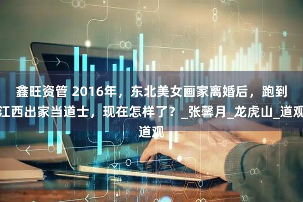 鑫旺资管 2016年，东北美女画家离婚后，跑到江西出家当道士，现在怎样了？_张馨月_龙虎山_道观