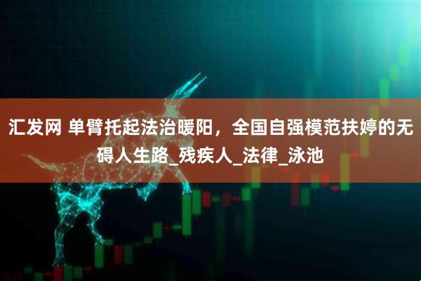 汇发网 单臂托起法治暖阳，全国自强模范扶婷的无碍人生路_残疾人_法律_泳池