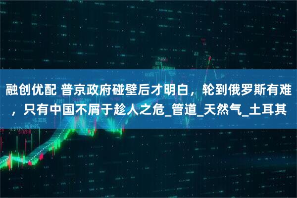 融创优配 普京政府碰壁后才明白，轮到俄罗斯有难，只有中国不屑于趁人之危_管道_天然气_土耳其