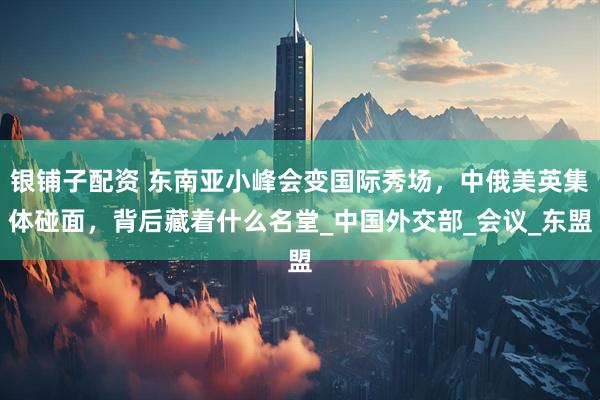 银铺子配资 东南亚小峰会变国际秀场，中俄美英集体碰面，背后藏着什么名堂_中国外交部_会议_东盟