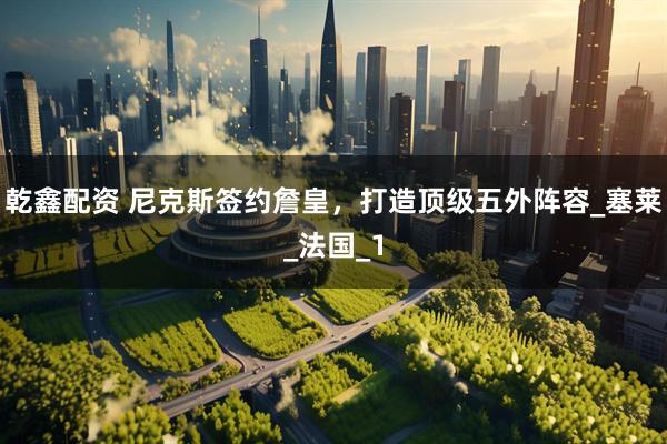 乾鑫配资 尼克斯签约詹皇，打造顶级五外阵容_塞莱_法国_1