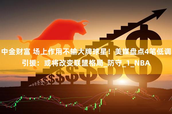 中金财富 场上作用不输大牌球星！美媒盘点4笔低调引援：或将改变联盟格局_防守_1_NBA
