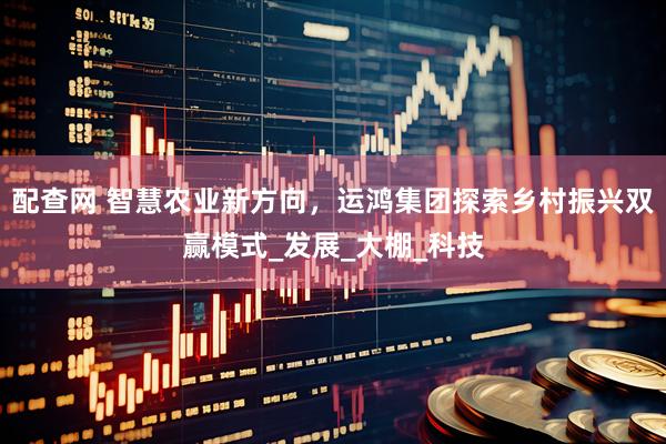 配查网 智慧农业新方向,运鸿集团探索乡村振兴双赢模式_发展_大棚_科技