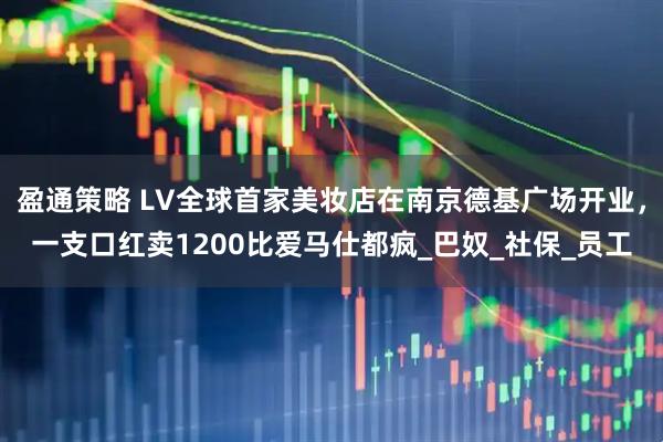 盈通策略 LV全球首家美妆店在南京德基广场开业，一支口红卖1200比爱马仕都疯_巴奴_社保_员工