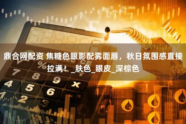 鼎合网配资 焦糖色眼影配雾面唇,秋日氛围感直接拉满!_肤色_眼皮_深棕色