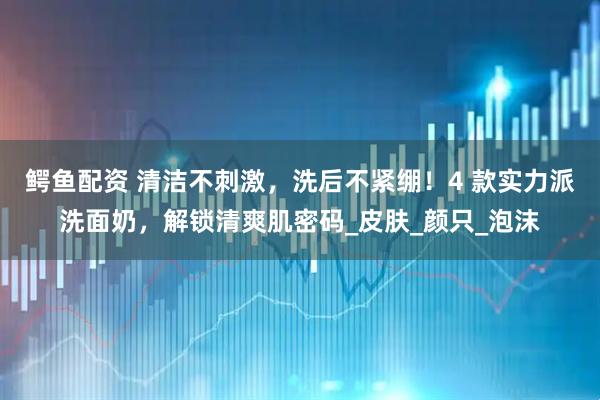 鳄鱼配资 清洁不刺激，洗后不紧绷！4 款实力派洗面奶，解锁清爽肌密码_皮肤_颜只_泡沫