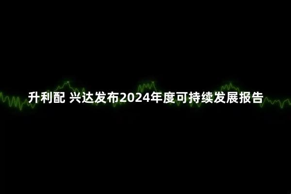升利配 兴达发布2024年度可持续发展报告