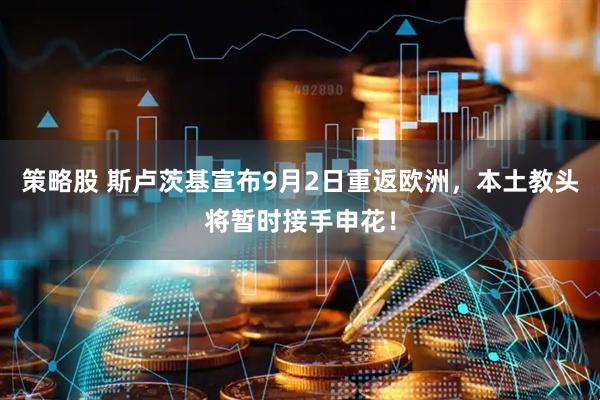 策略股 斯卢茨基宣布9月2日重返欧洲，本土教头将暂时接手申花！