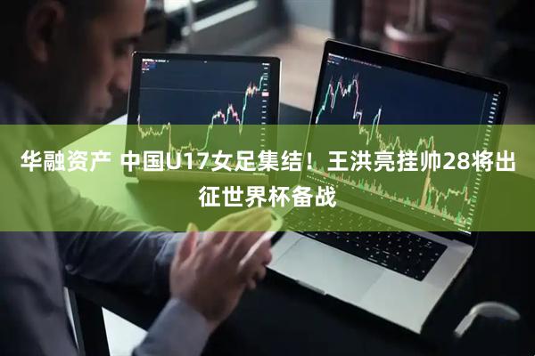 华融资产 中国U17女足集结!王洪亮挂帅28将出征世界杯备战