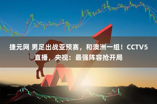 捷元网 男足出战亚预赛,和澳洲一组!CCTV5直播,央视:最强阵容抢开局