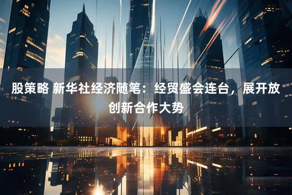 股策略 新华社经济随笔：经贸盛会连台，展开放创新合作大势