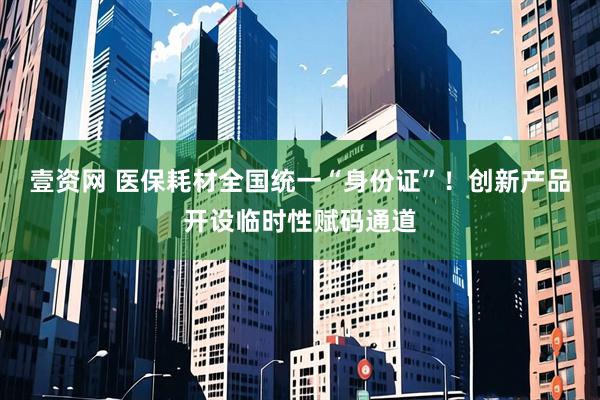 壹资网 医保耗材全国统一“身份证”！创新产品开设临时性赋码通道