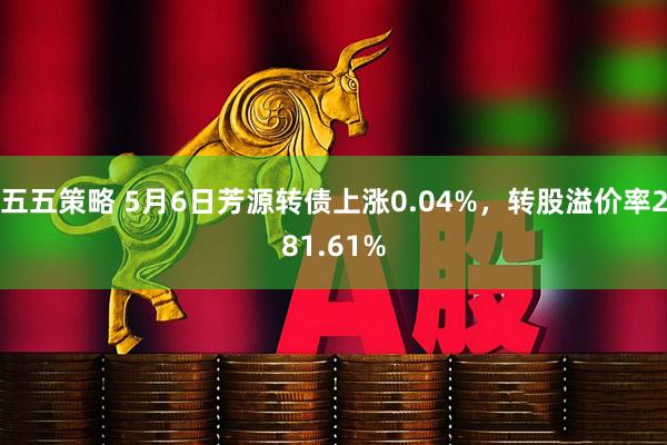 五五策略 5月6日芳源转债上涨0.04%，转股溢价率281.61%