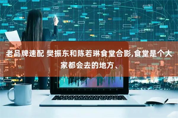 老品牌速配 樊振东和陈若琳食堂合影,食堂是个大家都会去的地方、