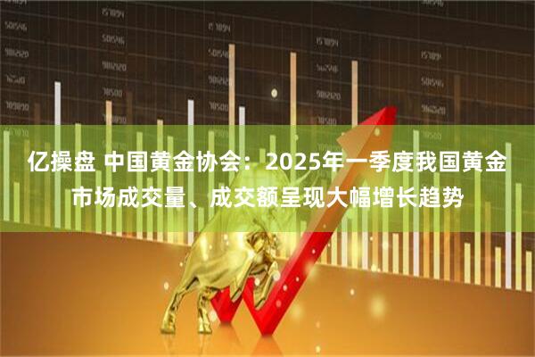 亿操盘 中国黄金协会:2025年一季度我国黄金市场成交量、成交额呈现大幅增长趋势