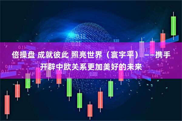 倍操盘 成就彼此 照亮世界（寰宇平） ——携手开辟中欧关系更加美好的未来