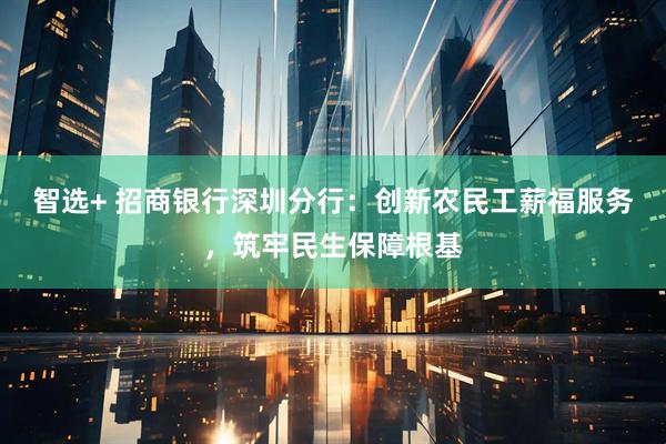 智选+ 招商银行深圳分行：创新农民工薪福服务，筑牢民生保障根基