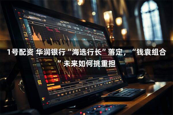 1号配资 华润银行“海选行长”落定，“钱袁组合”未来如何挑重担