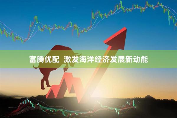 富腾优配  激发海洋经济发展新动能