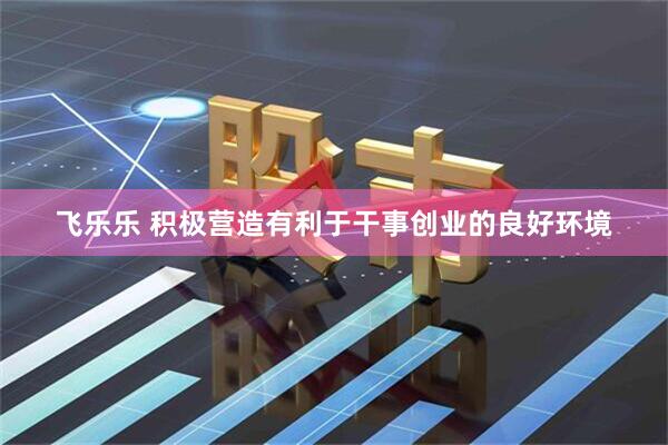 飞乐乐 积极营造有利于干事创业的良好环境