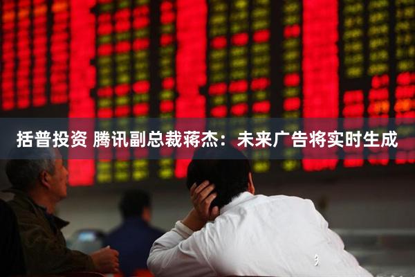 括普投资 腾讯副总裁蒋杰：未来广告将实时生成