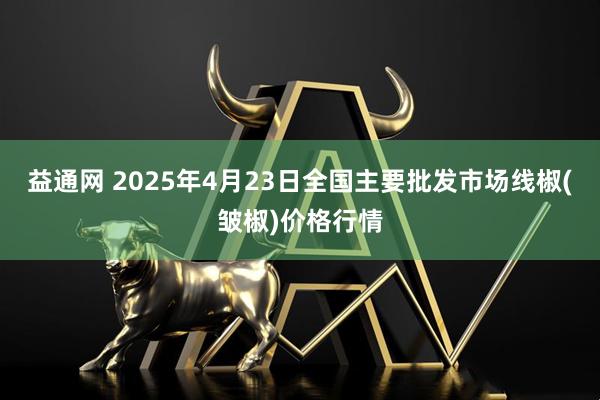 益通网 2025年4月23日全国主要批发市场线椒(皱椒)价格行情